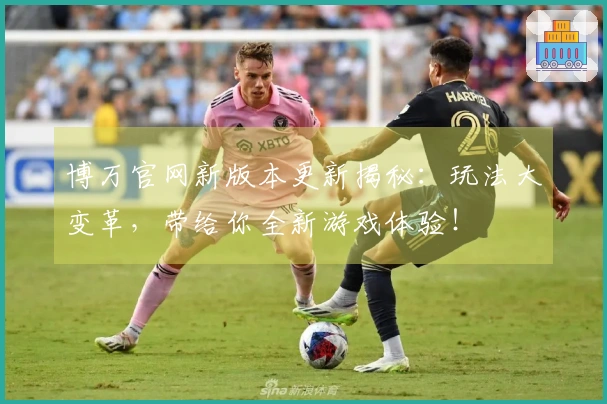 博万官网新版本更新揭秘：玩法大变革，带给你全新游戏体验！