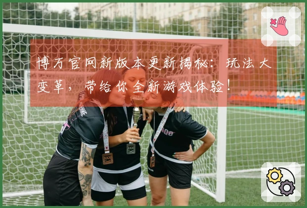 博万官网新版本更新揭秘：玩法大变革，带给你全新游戏体验！